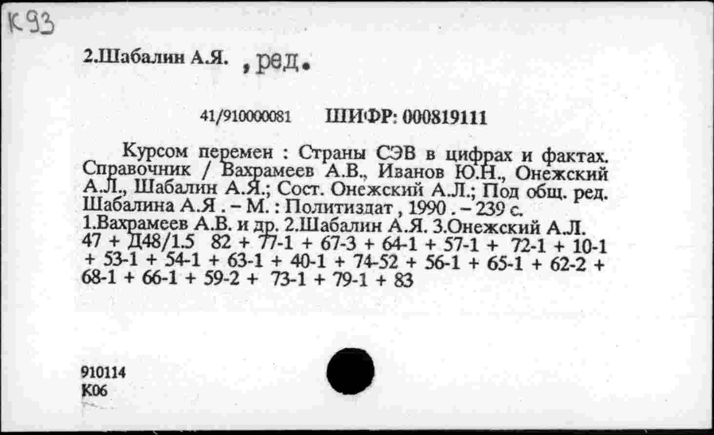 ﻿2.Шабалин А.Я. > ред #
41/910000081 ШИФР: 000819111
Курсом перемен : Страны СЭВ в цифрах и фактах. Справочник / Вахрамеев А.В., Иванов Ю.Н., Онежский А.Л., Шабалин А.Я.; Сост. Онежский А.Л.; Под общ. ред Шабалина А.Я . - М.: Политиздат, 1990. - 239 с. 1.Вахрамеев А.В. и др. 2.Шабалин А.Я. З.Онежский АЛ. 47 + Д 48/1.5 82 + 77-1 + 67-3 + 64-1 + 57-1 + 72-1 + 10-1 + 53-1 + 54-1 + 63-1 + 40-1 + 74-52 + 56-1 + 65-1 + 62-2 + 68-1 + 66-1 + 59-2 + 73-1 + 79-1 + 83
910114 К06